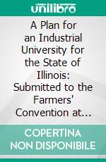 A Plan for an Industrial University for the State of Illinois: Submitted to the Farmers' Convention at Granville, Held November 18, 1851. E-book. Formato PDF ebook