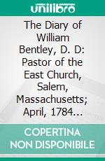 The Diary of William Bentley, D. D: Pastor of the East Church, Salem, Massachusetts; April, 1784 December, 1792. E-book. Formato PDF ebook di William Bentley