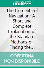 The Elements of Navigation: A Short and Complete Explanation of the Standard Methods of Finding the Position of a Ship at Sea and the Course to Be Steered; Designed for the Instruction of Beginners. E-book. Formato PDF ebook di W. J. Henderson