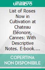 List of Roses Now in Cultivation at Chateau Eléonore, Cannes: With Descriptive Notes. E-book. Formato PDF ebook