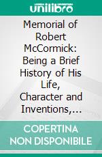 Memorial of Robert McCormick: Being a Brief History of His Life, Character and Inventions, Including the Early History of the McCormick Reaper. E-book. Formato PDF ebook