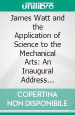 James Watt and the Application of Science to the Mechanical Arts: An Inaugural Address Delivered in the University of Glasgow, November 11th, 1889. E-book. Formato PDF ebook di Archibald Barr