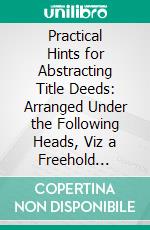 Practical Hints for Abstracting Title Deeds: Arranged Under the Following Heads, Viz a Freehold Title; Acopyhold Title; A Leasehold Title; Miscellaneous Deeds. E-book. Formato PDF ebook