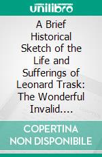 A Brief Historical Sketch of the Life and Sufferings of Leonard Trask: The Wonderful Invalid. E-book. Formato PDF