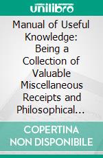 Manual of Useful Knowledge: Being a Collection of Valuable Miscellaneous Receipts and Philosophical Experiments, Selected From Various Authors. E-book. Formato PDF ebook