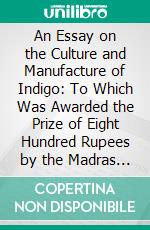 An Essay on the Culture and Manufacture of Indigo: To Which Was Awarded the Prize of Eight Hundred Rupees by the Madras Government, 1860. E-book. Formato PDF ebook di John Shortt