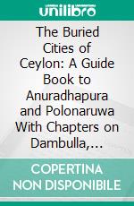 The Buried Cities of Ceylon: A Guide Book to Anuradhapura and Polonaruwa With Chapters on Dambulla, Kalavewa, Mihintale, and Sigiri. E-book. Formato PDF ebook