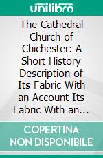 The Cathedral Church of Chichester: A Short History Description of Its Fabric With an Account Its Fabric With an Account of the Diocese and See. E-book. Formato PDF ebook