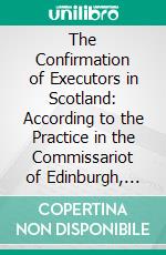 The Confirmation of Executors in Scotland: According to the Practice in the Commissariot of Edinburgh, With Appendices of Acts and Forms. E-book. Formato PDF ebook