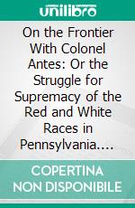 On the Frontier With Colonel Antes: Or the Struggle for Supremacy of the Red and White Races in Pennsylvania. E-book. Formato PDF