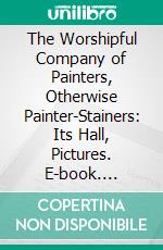 The Worshipful Company of Painters, Otherwise Painter-Stainers: Its Hall, Pictures. E-book. Formato PDF ebook