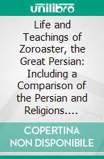 Life and Teachings of Zoroaster, the Great Persian: Including a Comparison of the Persian and Religions. E-book. Formato PDF ebook di Loren Harper Whitney