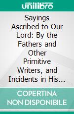 Sayings Ascribed to Our Lord: By the Fathers and Other Primitive Writers, and Incidents in His Life by Them, Otherwise Than Found in Scripture. E-book. Formato PDF ebook