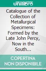 Catalogue of the Collection of Metallurgical Specimens: Formed by the Late John Percy, Now in the South Kensington Museum. E-book. Formato PDF ebook di South Kensington Museum