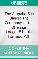 The Arapaho Sun Dance: The Ceremony of the Offerings Lodge. E-book. Formato PDF ebook di George A. Dorsey