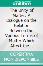 The Unity of Matter: A Dialogue on the Relation Between the Various Forms of Matter Which Affect the Senses. E-book. Formato PDF ebook di Alexander Stephen Wilson