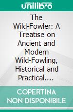 The Wild-Fowler: A Treatise on Ancient and Modern Wild-Fowling, Historical and Practical. E-book. Formato PDF