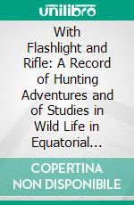 With Flashlight and Rifle: A Record of Hunting Adventures and of Studies in Wild Life in Equatorial East Africa. E-book. Formato PDF ebook di Carl G. Schillings