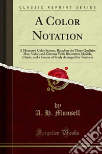 A Color Notation: A Measured Color System, Based on the Three Qualities Hue, Value, and Chroma With Illustrative Models, Charts, and a Course of Study Arranged for Teachers. E-book. Formato PDF ebook