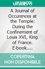 A Journal of Occurences at the Temple: During the Confinement of Louis XVI, King of France. E-book. Formato PDF ebook