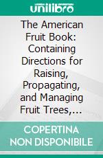 The American Fruit Book: Containing Directions for Raising, Propagating, and Managing Fruit Trees, Shrubs, and Plants. E-book. Formato PDF ebook