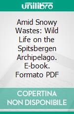 Amid Snowy Wastes: Wild Life on the Spitsbergen Archipelago. E-book. Formato PDF ebook di Seton Gordon