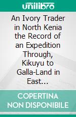An Ivory Trader in North Kenia the Record of an Expedition Through, Kikuyu to Galla-Land in East Equatorial Africa: With an Account of the Rendili and Burkeneji Tribes. E-book. Formato PDF ebook
