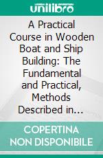 A Practical Course in Wooden Boat and Ship Building: The Fundamental and Practical, Methods Described in Detail, Especially Written for and Other. E-book. Formato PDF