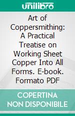 Art of Coppersmithing: A Practical Treatise on Working Sheet Copper Into All Forms. E-book. Formato PDF