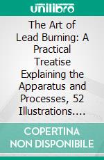 The Art of Lead Burning: A Practical Treatise Explaining the Apparatus and Processes, 52 Illustrations. E-book. Formato PDF ebook