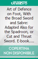 Art of Defence on Foot, With the Broad Sword and Sabre: Adapted Also for the Spadroon, or Cut and Thrust Sword. E-book. Formato PDF ebook