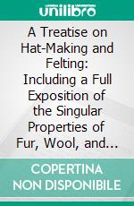 A Treatise on Hat-Making and Felting: Including a Full Exposition of the Singular Properties of Fur, Wool, and Hair. E-book. Formato PDF ebook di John Thomson