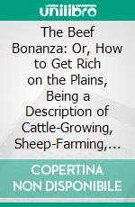 The Beef Bonanza: Or, How to Get Rich on the Plains, Being a Description of Cattle-Growing, Sheep-Farming, Horse-Raising, and Dairying in the West. E-book. Formato PDF ebook