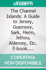 The Channel Islands: A Guide to Jersey, Guernsey, Sark, Herm, Jethou, Alderney, Etc. E-book. Formato PDF