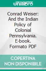 Conrad Weiser: And the Indian Policy of Colonial Pennsylvania. E-book. Formato PDF ebook