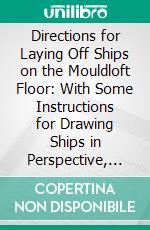 Directions for Laying Off Ships on the Mouldloft Floor: With Some Instructions for Drawing Ships in Perspective, Etc; Etc; Etc. E-book. Formato PDF ebook di John Fincham