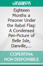 Eighteen Months a Prisoner Under the Rebel Flag: A Condensed Pen-Picture of Belle Isle, Danville, Andersonville, Charleston, Florence and Libby Prisons. E-book. Formato PDF