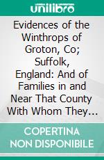 Evidences of the Winthrops of Groton, Co; Suffolk, England: And of Families in and Near That County With Whom They Intermarried, 1894-1896. E-book. Formato PDF