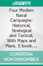 Four Modern Naval Campaigns: Historical, Strategical and Tactical, With Maps and Plans. E-book. Formato PDF ebook di Williams Laird Clowes