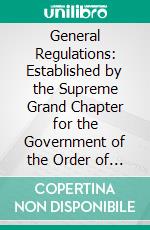 General Regulations: Established by the Supreme Grand Chapter for the Government of the Order of Royal Arch Masons of England. E-book. Formato PDF ebook di Shadwell H. Clerke