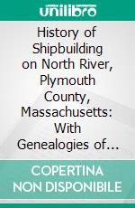 History of Shipbuilding on North River, Plymouth County, Massachusetts: With Genealogies of the Shipbuilders, and Accounts of the Industries Upon Its Tributaries, 1640 to 1872. E-book. Formato PDF ebook di L. Vernon Briggs