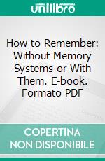 How to Remember: Without Memory Systems or With Them. E-book. Formato PDF ebook di Eustace H. Miles