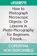 How to Photograph Microscopic Objects: Or Lessons in Photo-Micrography for Beginners. E-book. Formato PDF ebook