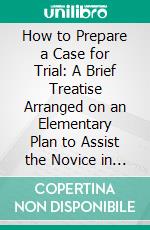 How to Prepare a Case for Trial: A Brief Treatise Arranged on an Elementary Plan to Assist the Novice in the Preparation of the Most Difficult Lawsuit for Trial. E-book. Formato PDF ebook di Rolla R. Longenecker