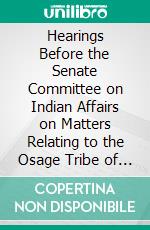 Hearings Before the Senate Committee on Indian Affairs on Matters Relating to the Osage Tribe of Indians: March 1, 1909. E-book. Formato PDF ebook