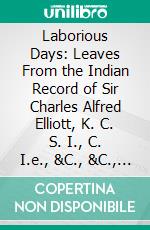 Laborious Days: Leaves From the Indian Record of Sir Charles Alfred Elliott, K. C. S. I., C. I.e., &C., &C., Lieutenant-Governor of Bengal. E-book. Formato PDF ebook