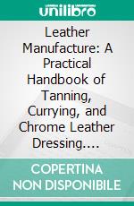 Leather Manufacture: A Practical Handbook of Tanning, Currying, and Chrome Leather Dressing. E-book. Formato PDF ebook