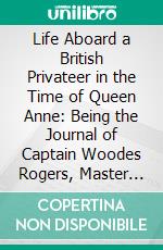 Life Aboard a British Privateer in the Time of Queen Anne: Being the Journal of Captain Woodes Rogers, Master Mariner. E-book. Formato PDF ebook di Woodes Rogers