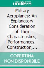 Military Aeroplanes: An Explanatory Consideration of Their Characteristics, Performances, Construction, Maintenance and Operation, for the Use of Aviators. E-book. Formato PDF ebook