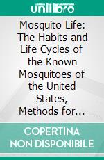 Mosquito Life: The Habits and Life Cycles of the Known Mosquitoes of the United States, Methods for Their Control, and Keys for Easy Identification of the Species in Their Various Stages. E-book. Formato PDF ebook